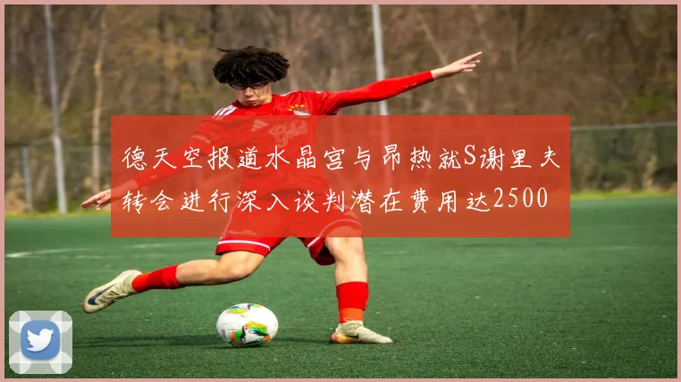 德天空报道水晶宫与昂热就S谢里夫转会进行深入谈判潜在费用达2500万欧元